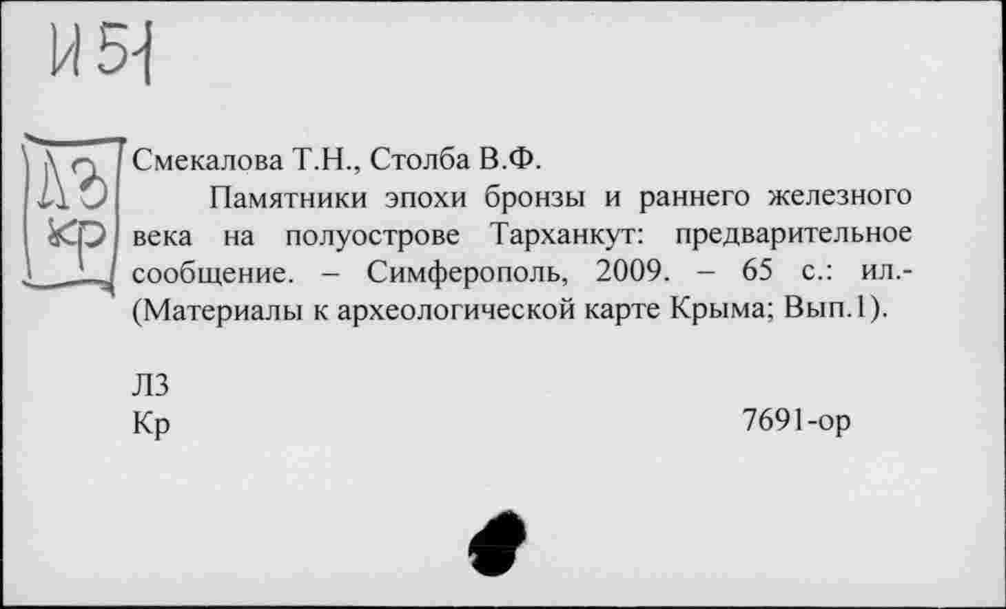 ﻿1/15-І
1\Ъ кр
Смекалова Т.Н., Столба В.Ф.
Памятники эпохи бронзы и раннего железного века на полуострове Тарханкут: предварительное сообщение. - Симферополь, 2009. - 65 с.: ил.-(Материалы к археологической карте Крыма; Вып.1).
ЛЗ
Кр
7691-ор